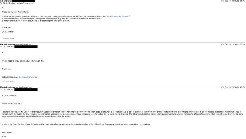 Email correspondence: A.J. Withers to Media Relations: Hi, These are my specific questions: 1. What are the general guidelines with respect to changing/correcting/updating press releases and backgrounders posted at/to https://www.toronto.ca/news? 2. If these documents are ever changed, is the public notified of this (e.g. with an "updated on" notification and new date)? 3. If there are changes to these documents, is a record kept by your office of them? Thank you, Dr. A.J. Withers. Media Relations to A.J. Withers: A.J. We will need to follow up with you next week on this. Thank you. Deborah Blackstone for media@toronto.ca Media Relations to A.J. Withers: Hi Dr. A.J. Withers, Thank you for your email. Regarding Toronto.ca, the City of Toronto regularly updates information online, including on the City’s Media Room page, to ensure it is accurate and up-to-date. If significant new information or inaccurate information that was previously issued in a news release needs to be re-communicated or corrected with the public, the City evaluates the information and may issue a new or revised news release or post the update on our social media channels. The City’s website content management system maintains a record (timestamp) of the date and time when content on the City’s media room page was posted or updated and details of the user who posted or made the update. In future, the City’s Strategic Public & Employee Communications Division will explore including information on the City’s Media Room page to indicate when content has been updated. Kind regards, Susan